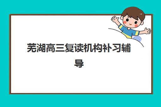 芜湖高三复读机构补习辅导机构哪家强些啊？2025年最新排名、择校指南与避坑全攻略