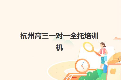 杭州高三一对一全托培训机构哪个比较好一点？2025年最新收费标准与五大顶尖机构深度评测