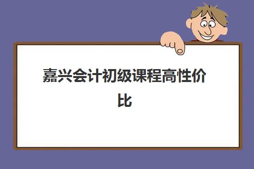 嘉兴会计初级课程高性价比公办机构TOP5如何选择？2025年最新权威排名与科学报读全指南