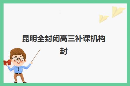 昆明全封闭高三补课机构封闭式集训营有哪些机构？2025年十大顶尖机构课程体系、师资对比与择校指南全解析