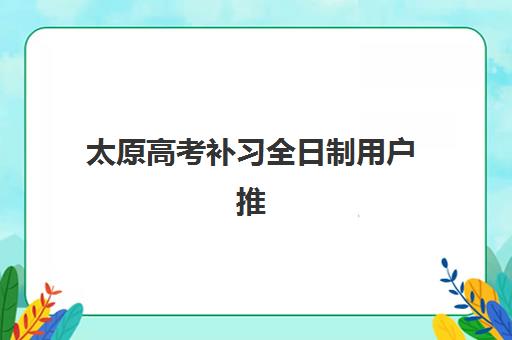 太原高考补习全日制用户推荐度TOP3如何查询？2025年最新口碑榜单、各校特色与科学择校全指南