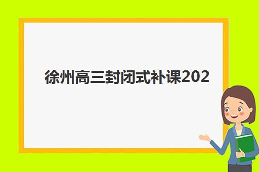 徐州高三封闭式补课2025辅导班哪个好，最新实力机构排名与择校指南全解析