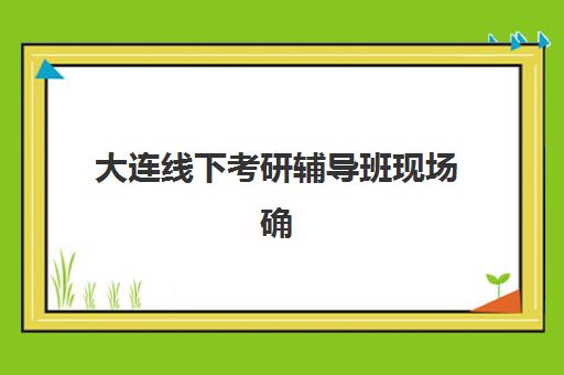 大连线下考研辅导班现场确认时间如何安排？2025年最新时间表、各考点确认流程与材料准备全指南