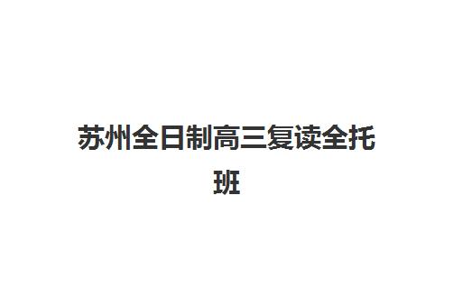 苏州全日制高三复读全托班辅导机构哪个比较好？2025年最新实力对比、择校标准与全流程指南