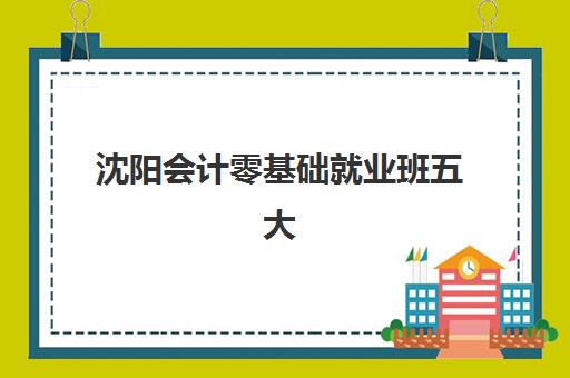 沈阳会计零基础就业班五大公办机构运营分析：2025年排名对比、课程特色与择校指南