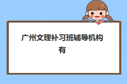 广州文理补习班辅导机构有哪些学校？2025年最新排名解析、择校技巧与备考全流程指南