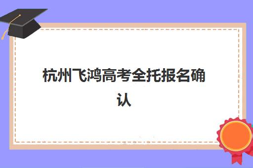 杭州飞鸿高考全托报名确认时间是几号啊？2025年最新权威时间表与一站式操作全指南