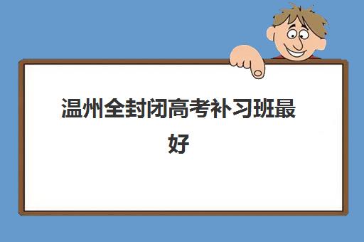 温州全封闭高考补习班最好的培训机构排名如何查询？2025年最新实力榜与择校全攻略