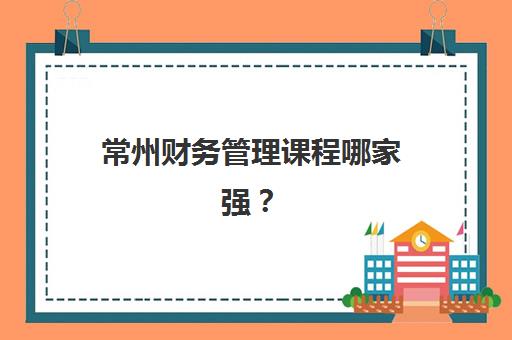 常州财务管理课程哪家强？2025年六大培训机构排名与择校全攻略