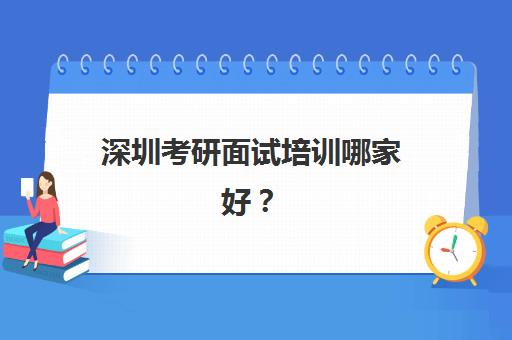 深圳考研面试培训哪家好？2025年十大机构综合评测与择校指南
