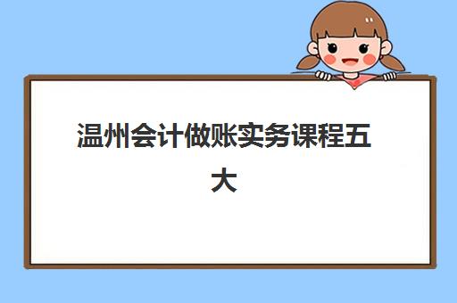 温州会计做账实务课程五大机构用户推荐榜如何选择?2025年学费标准与性价比全解析 温州会计做账实务课程五大机构用户推荐榜如何选择?2025年学费标准与性价比全解析