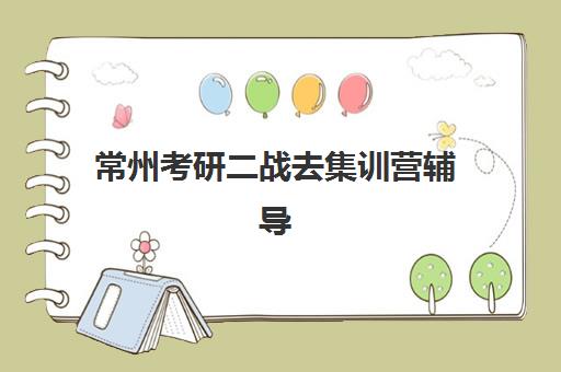 常州考研二战去集训营辅导班哪个比较好一点？2025年通过率排名与择校指南