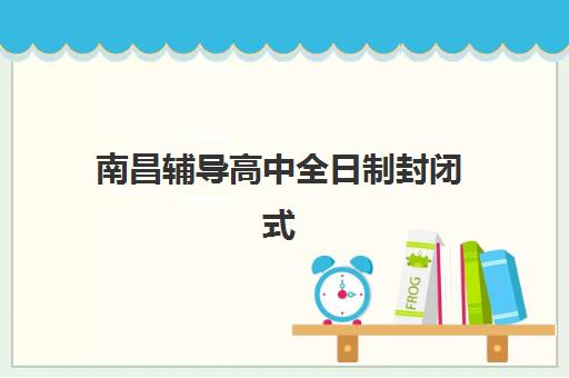 南昌辅导高中全日制封闭式集训营怎么样？2025年深度解析封闭式管理优势与五大机构选择指南
