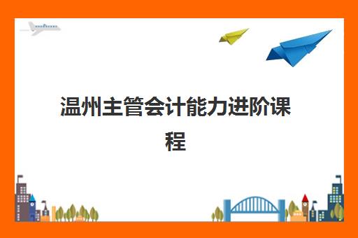 温州主管会计能力进阶课程辅导班有哪些机构好?五大优质机构全方面对比与择校指南 温州主管会计能力进阶课程辅导班有哪些机构好?五大优质机构全方面对比与择校指南