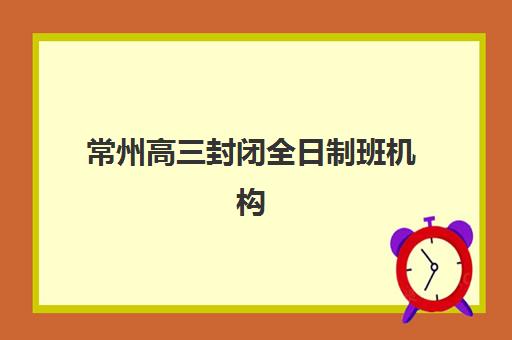 常州高三封闭全日制班机构成功率最高的是哪个？2025年十大机构实力对比、择校指南与备考全攻略