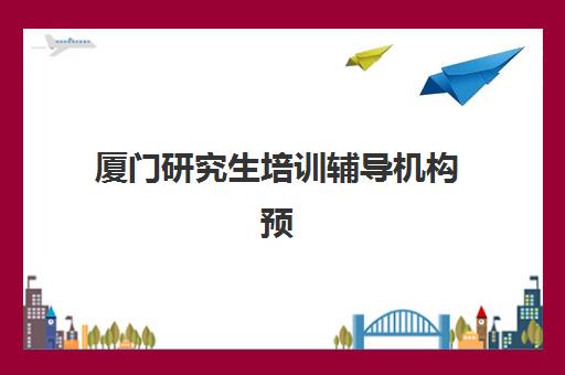 厦门研究生培训辅导机构预报名时间2026年如何安排？最新时间表、报名步骤与机构选择全指南