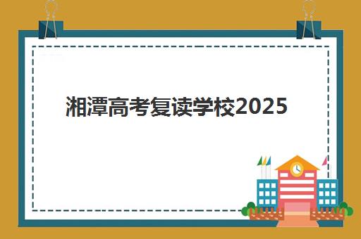 湘潭高考复读学校2025年时间安排全知道，报名择校一站式攻略