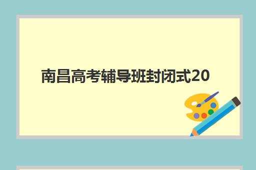 南昌高考辅导班封闭式2025年时间如何安排？最新作息表与开班时间全指南