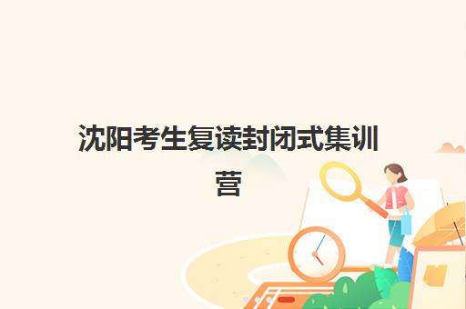 沈阳考生复读封闭式集训营如何选？2025年最新机构对比与择校指南