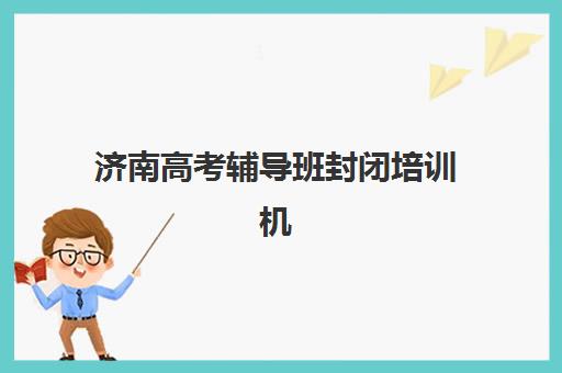 济南高考辅导班封闭培训机构哪家强一点？2025年实力排名、择校指南与报读全攻略