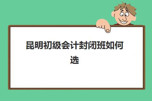 昆明初级会计封闭班如何选择？2025年封闭式培训学校最新排名、课程特色与择校指南
