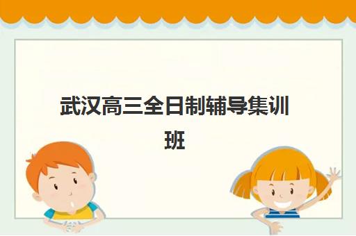 武汉高三全日制辅导集训班培训机构哪家强一点？2025年权威排名与择校全指南