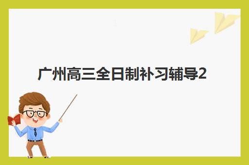 广州高三全日制补习辅导2025年考点有哪些？最新考点趋势解读与科学备考全指南