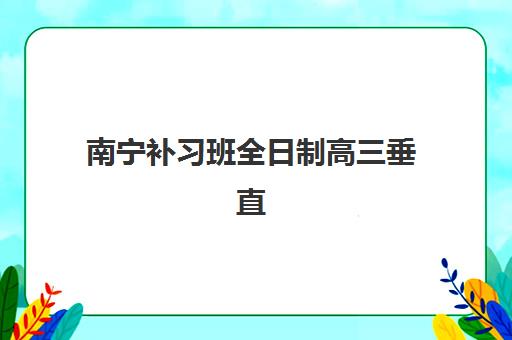 南宁补习班全日制高三垂直领域TOP10如何选择？2025年权威榜单深度解析、择校技巧与报读全攻略