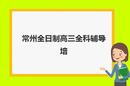 常州全日制高三全科辅导培训机构哪个更好一点？2025年十大顶尖机构实力详情、择校指南与报读全攻略
