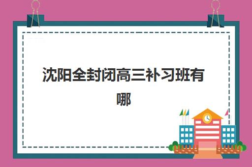 沈阳全封闭高三补习班有哪些选择?2025年最新机构盘点与择校指南 沈阳全封闭高三补习班有哪些选择?2025年最新机构盘点与择校指南